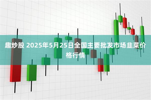 趣炒股 2025年5月25日全国主要批发市场韭菜价格行情