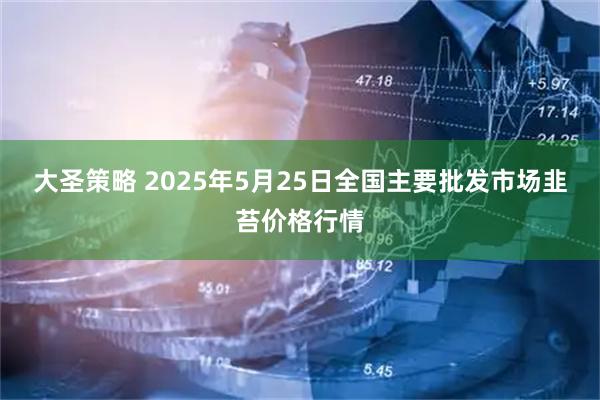 大圣策略 2025年5月25日全国主要批发市场韭苔价格行情