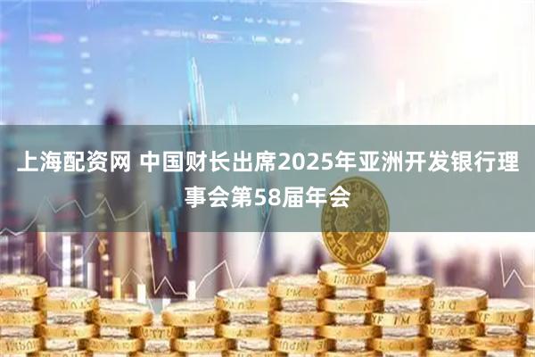 上海配资网 中国财长出席2025年亚洲开发银行理事会第58届年会