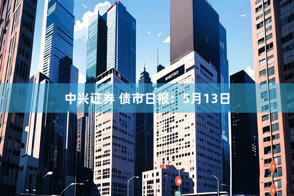 中兴证券 债市日报：5月13日