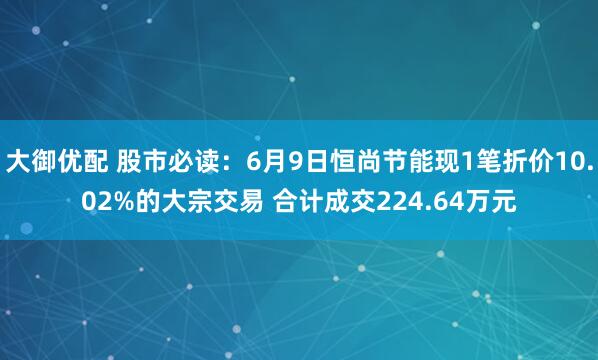 大御优配 股市必读：6月9日恒尚节能现1笔折价10.02%的大宗交易 合计成交224.64万元