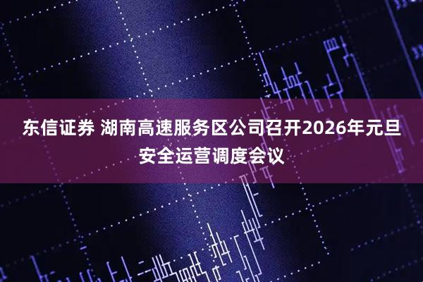 东信证券 湖南高速服务区公司召开2026年元旦安全运营调度会议