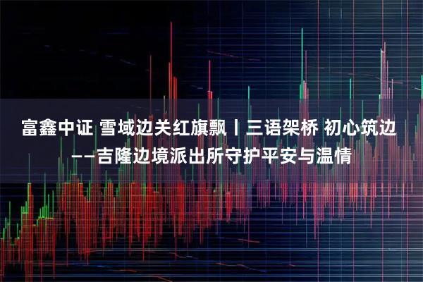 富鑫中证 雪域边关红旗飘丨三语架桥 初心筑边 ——吉隆边境派出所守护平安与温情