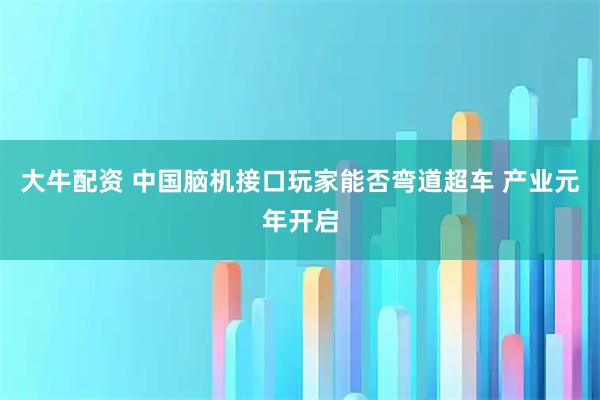 大牛配资 中国脑机接口玩家能否弯道超车 产业元年开启