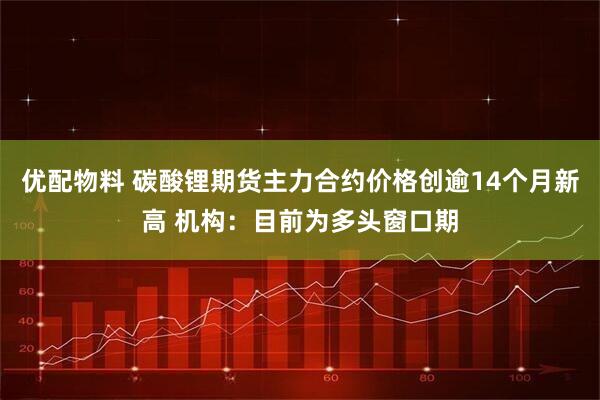 优配物料 碳酸锂期货主力合约价格创逾14个月新高 机构：目前为多头窗口期