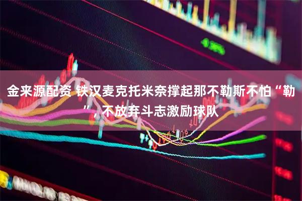 金来源配资 铁汉麦克托米奈撑起那不勒斯不怕“勒”, 不放弃斗志激励球队