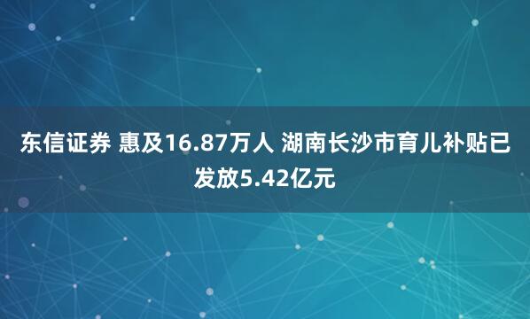 东信证券 惠及16.87万人 湖南长沙市育儿补贴已发放5.42亿元